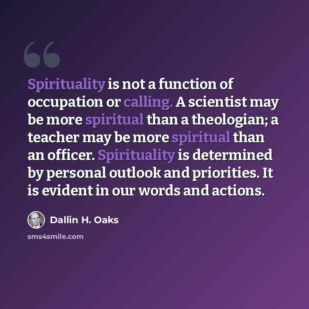 “Spirituality is not a function of occupation or calling. A scientist may be more spiritual than a theologian; a teacher may be more spiritual than an officer. Spirituality is determined by personal outlook and priorities. It is evident in our words and actions.” quote by Dallin H. Oaks