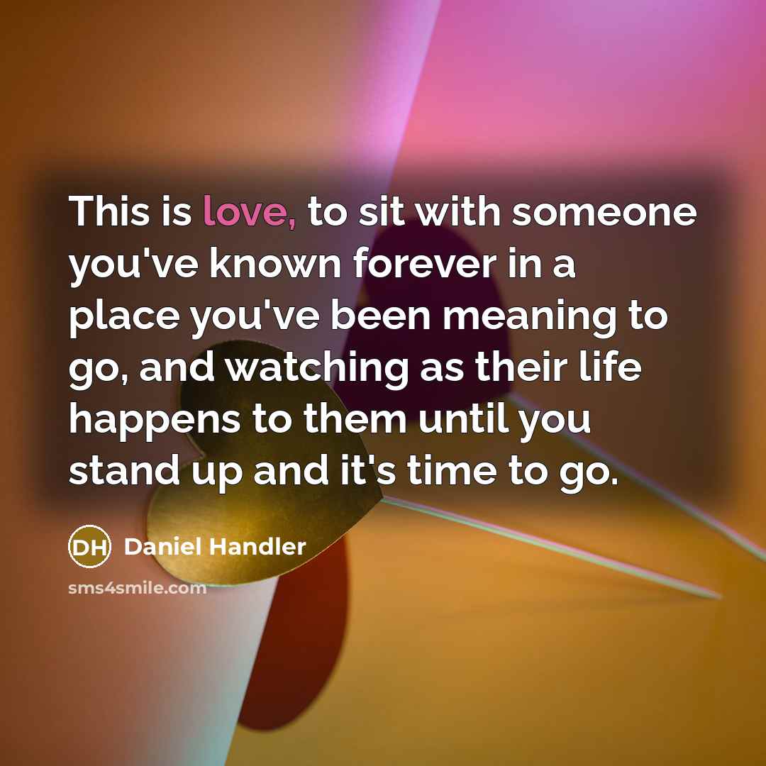 “This is love, to sit with someone you've known forever in a place you've been meaning to go, and watching as their life happens to them until you stand up and it's time to go.” quote by Daniel Handler