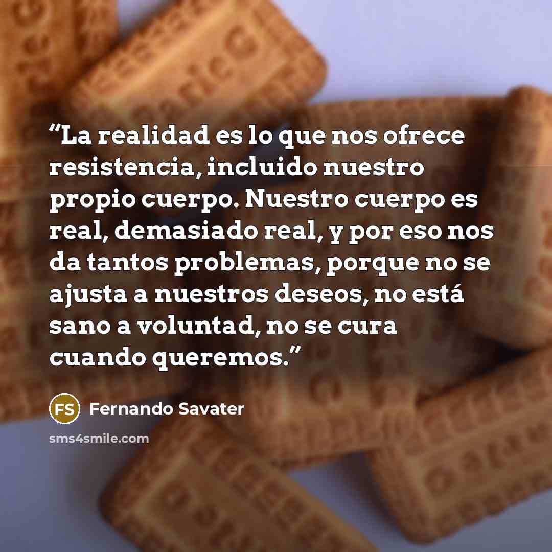 “La realidad es lo que nos ofrece resistencia, incluido nuestro propio cuerpo. Nuestro cuerpo es real, demasiado real, y por eso nos da tantos problemas, porque no se ajusta a nuestros deseos, no está sano a voluntad, no se cura cuando queremos.” quote by Fernando Savater