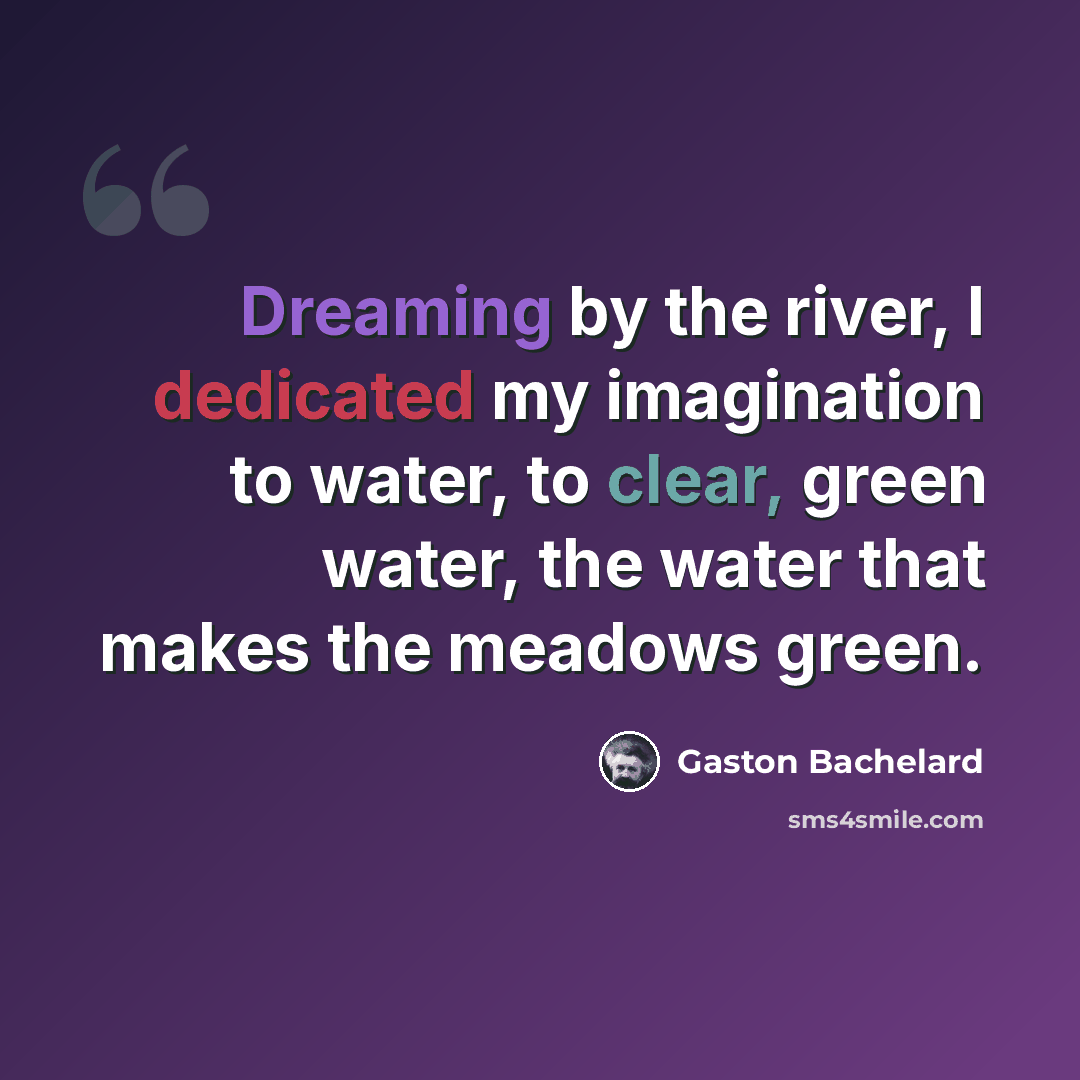 “Dreaming by the river, I dedicated my imagination to water, to clear, green water, the water that makes the meadows green.” quote by Gaston Bachelard