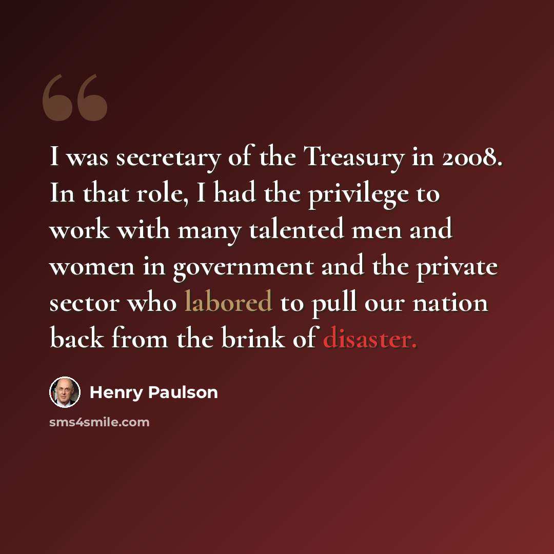 “I was secretary of the Treasury in 2008. In that role, I had the privilege to work with many talented men and women in government and the private sector who labored to pull our nation back from the brink of disaster.” quote by Henry Paulson