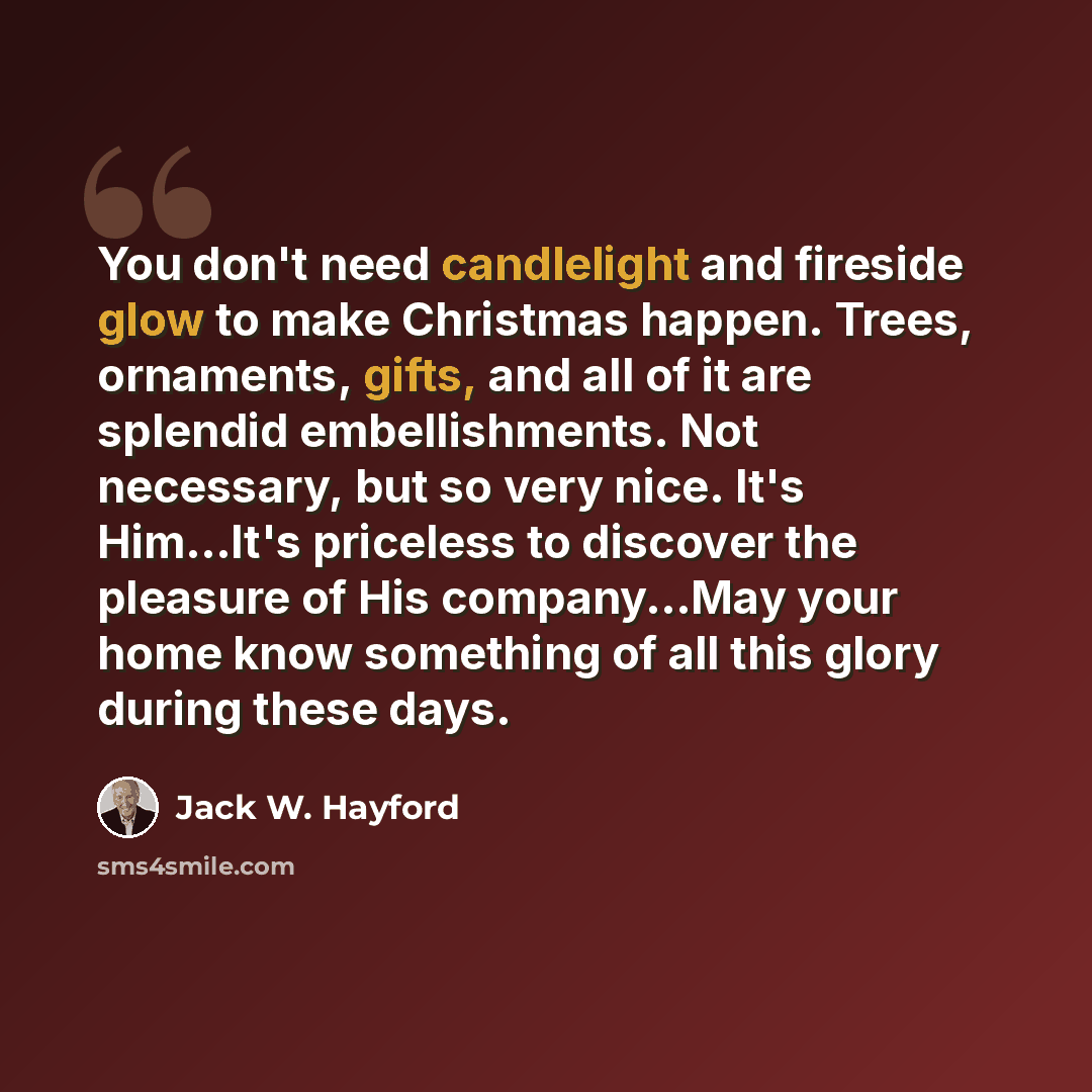 “You don't need candlelight and fireside glow to make Christmas happen. Trees, ornaments, gifts, and all of it are splendid embellishments. Not necessary, but so very nice. It's Him...It's priceless to discover the pleasure of His company...May your home know something of all this glory during…” quote by Jack W. Hayford
