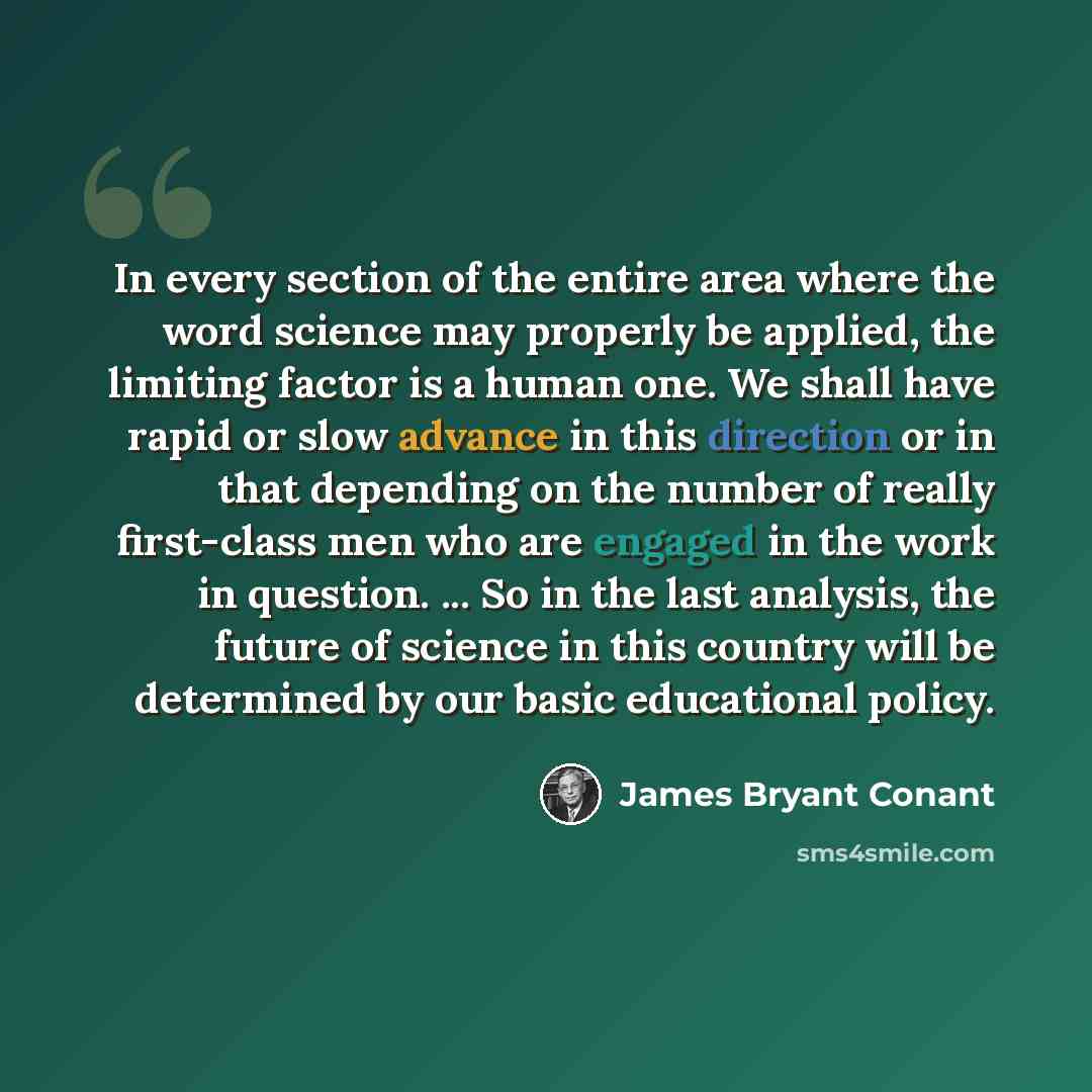 “In every section of the entire area where the word science may properly be applied, the limiting factor is a human one. We shall have rapid or slow advance in this direction or in that depending on the number of really first-class men who are engaged in the work in question. ... So in the last…” quote by James Bryant Conant
