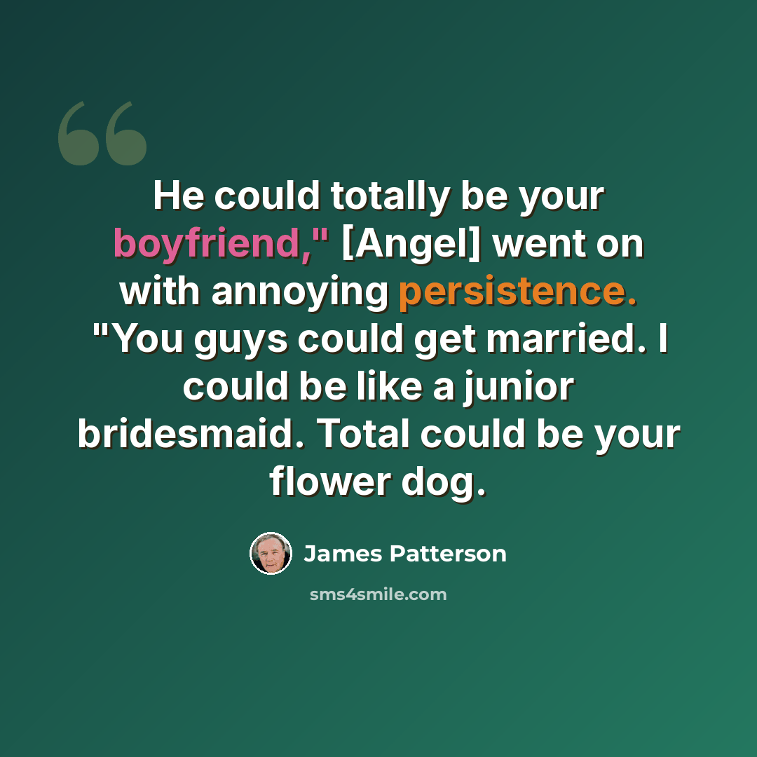 “He could totally be your boyfriend," [Angel] went on with annoying persistence. "You guys could get married. I could be like a junior bridesmaid. Total could be your flower dog.” quote by James Patterson