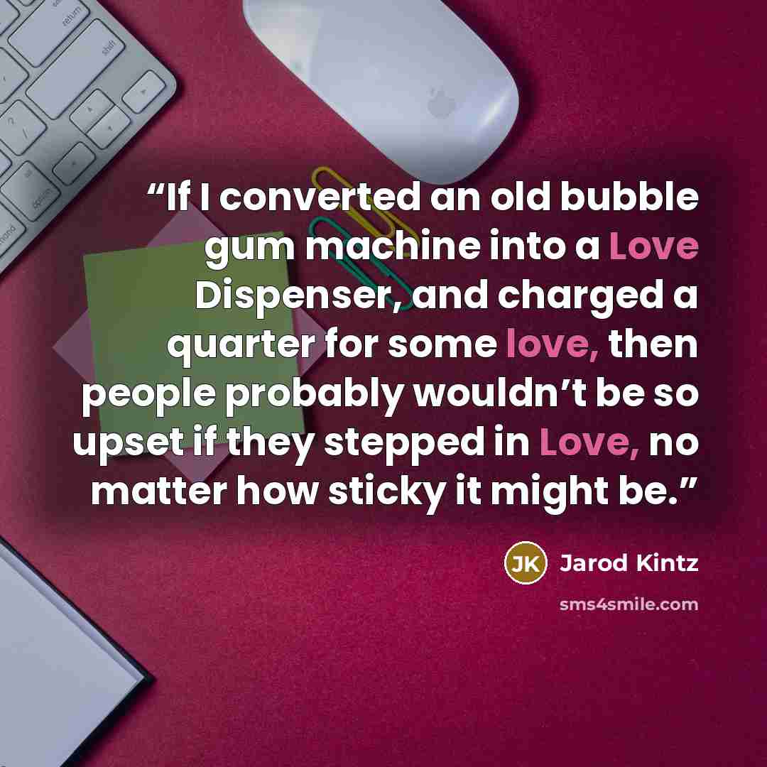 “If I converted an old bubble gum machine into a Love Dispenser, and charged a quarter for some love, then people probably wouldn’t be so upset if they stepped in Love, no matter how sticky it might be.” quote by Jarod Kintz