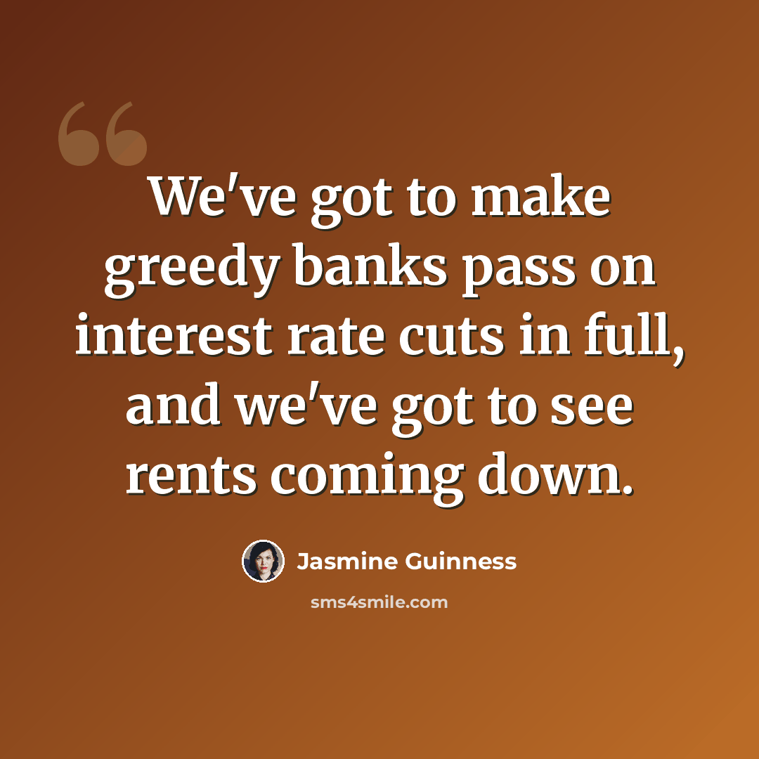 “We've got to make greedy banks pass on interest rate cuts in full, and we've got to see rents coming down.” quote by Jasmine Guinness