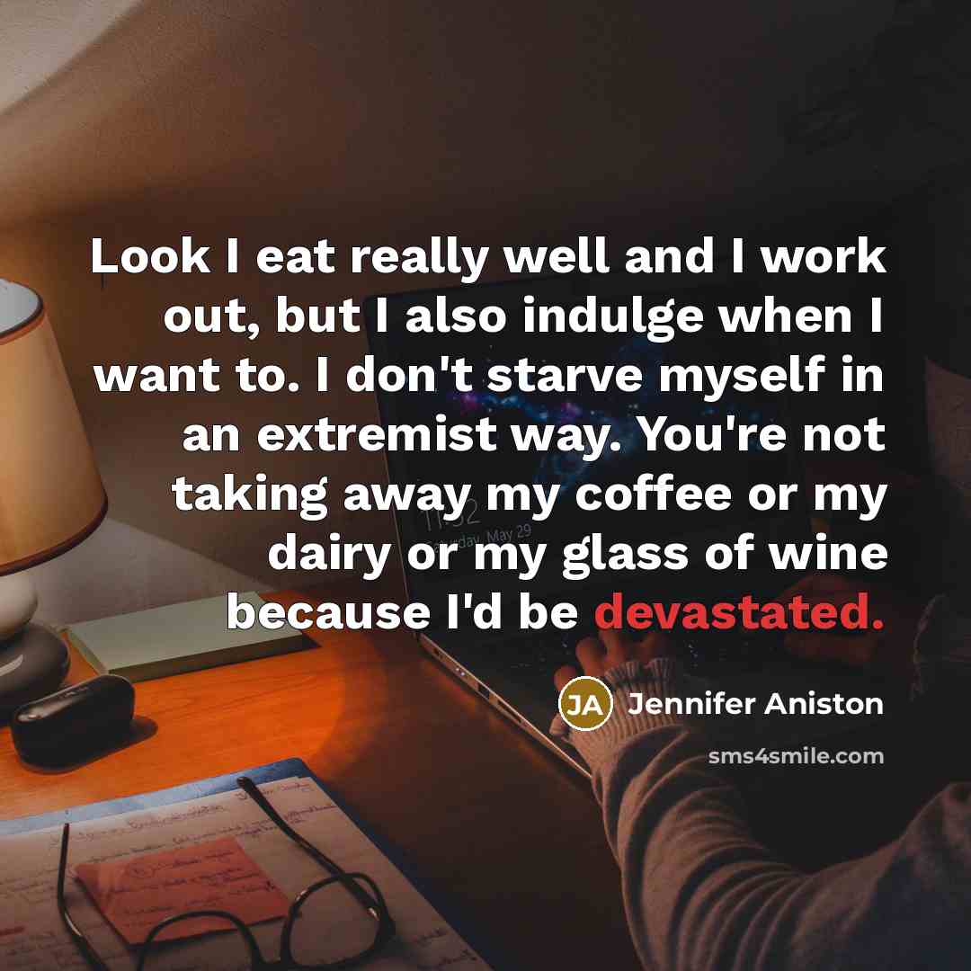 “Look I eat really well and I work out, but I also indulge when I want to. I don't starve myself in an extremist way. You're not taking away my coffee or my dairy or my glass of wine because I'd be devastated.” quote by Jennifer Aniston