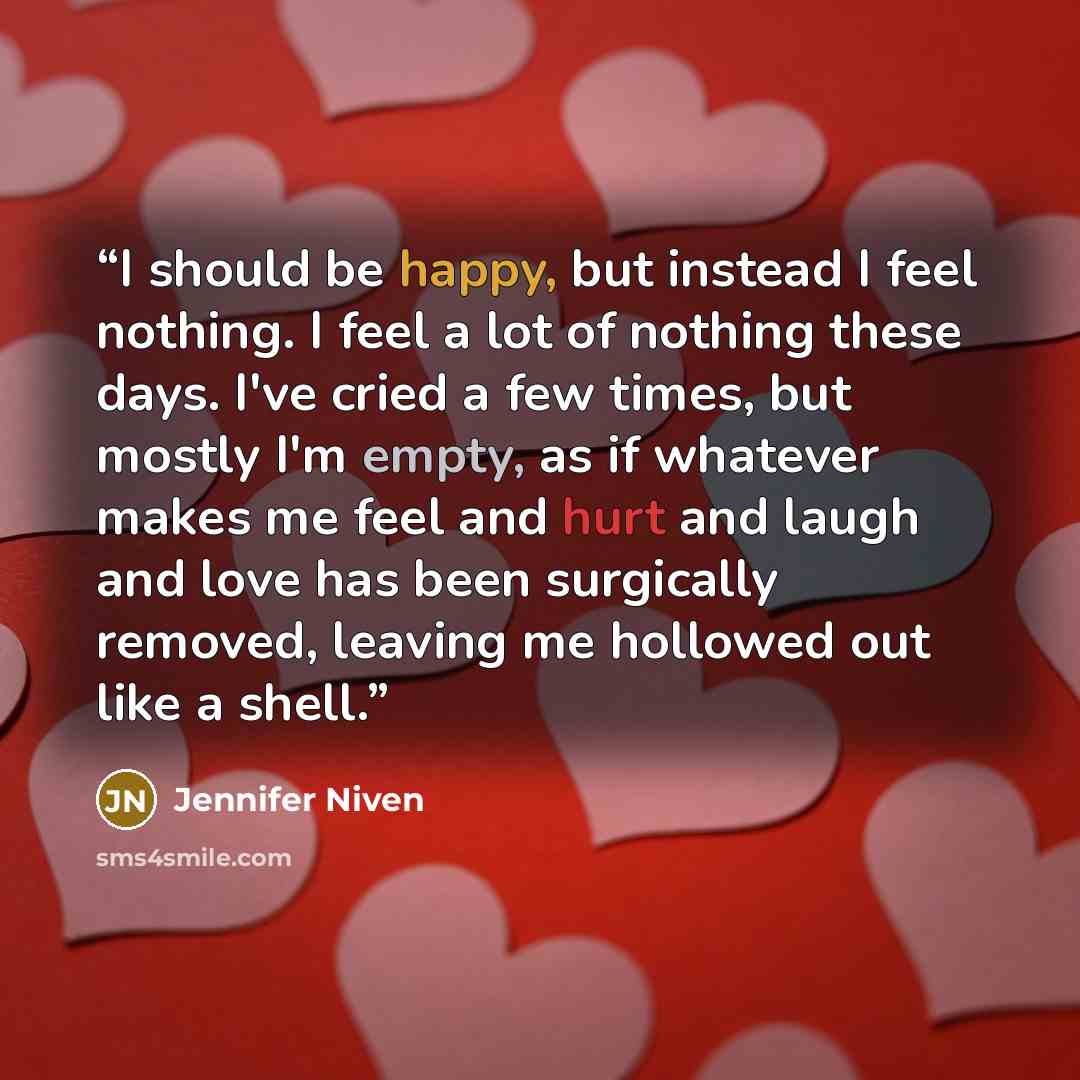 “I should be happy, but instead I feel nothing. I feel a lot of nothing these days. I've cried a few times, but mostly I'm empty, as if whatever makes me feel and hurt and laugh and love has been surgically removed, leaving me hollowed out like a shell.” quote by Jennifer Niven