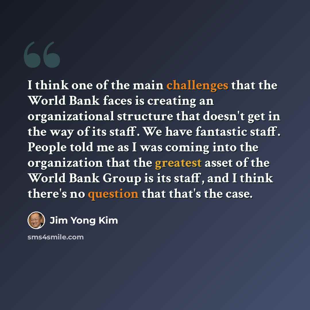 “I think one of the main challenges that the World Bank faces is creating an organizational structure that doesn't get in the way of its staff. We have fantastic staff. People told me as I was coming into the organization that the greatest asset of the World Bank Group is its staff, and I think…” quote by Jim Yong Kim
