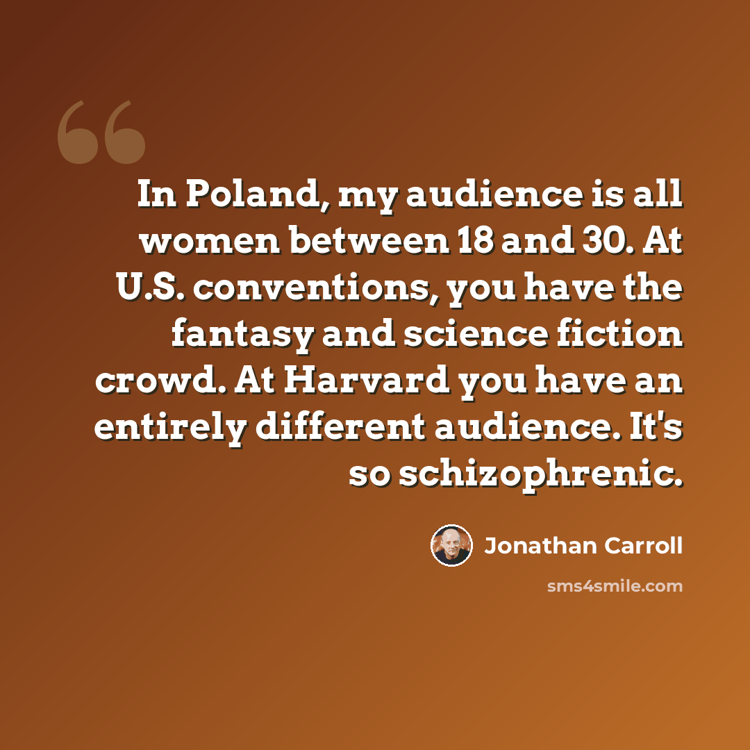 “In Poland, my audience is all women between 18 and 30. At U.S. conventions, you have the fantasy and science fiction crowd. At Harvard you have an entirely different audience. It's so schizophrenic.” quote by Jonathan Carroll