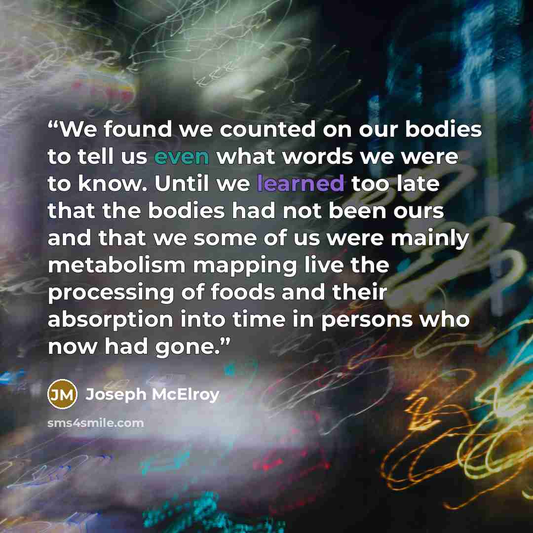 “We found we counted on our bodies to tell us even what words we were to know. Until we learned too late that the bodies had not been ours and that we some of us were mainly metabolism mapping live the processing of foods and their absorption into time in persons who now had gone.” quote by Joseph McElroy