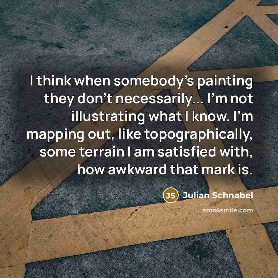 “I think when somebody's painting they don't necessarily... I'm not illustrating what I know. I'm mapping out, like topographically, some terrain I am satisfied with, how awkward that mark is.” quote by Julian Schnabel