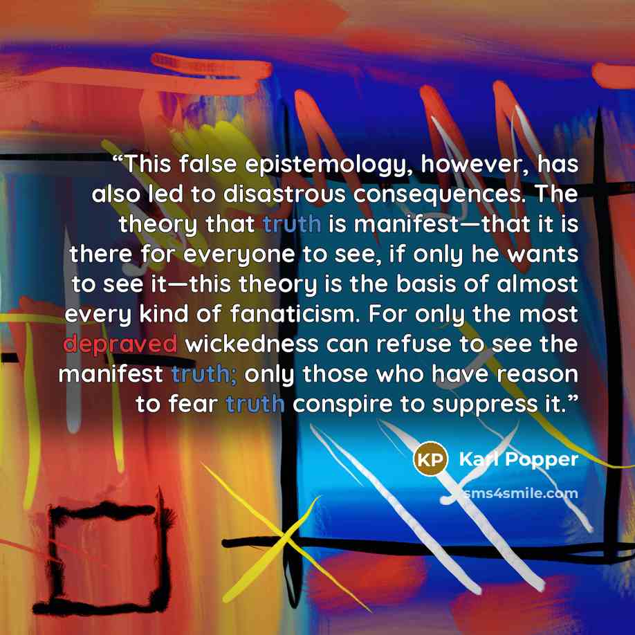“This false epistemology, however, has also led to disastrous consequences. The theory that truth is manifest—that it is there for everyone to see, if only he wants to see it—this theory is the basis of almost every kind of fanaticism. For only the most depraved wickedness can refuse to see the…” quote by Karl Popper