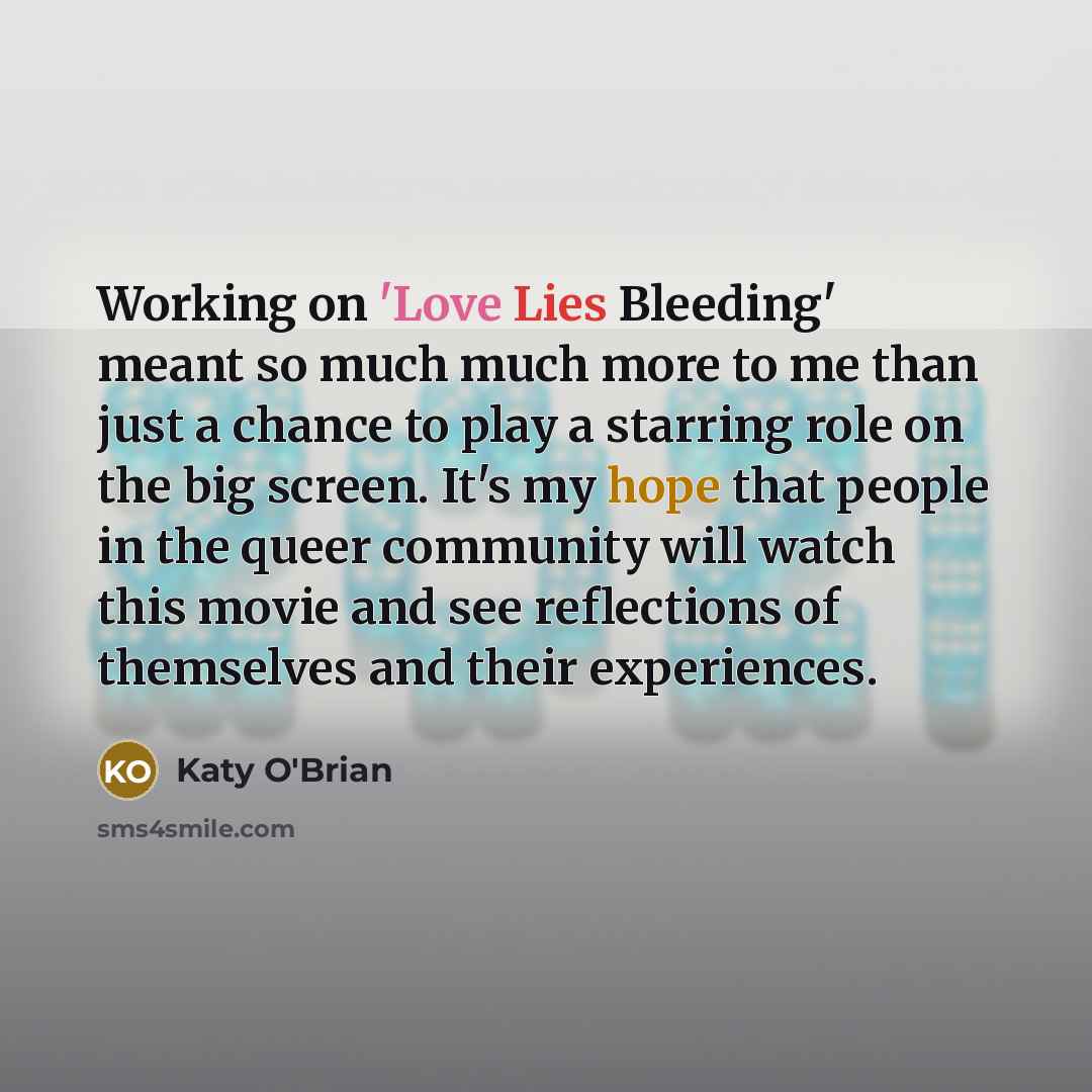“Working on 'Love Lies Bleeding' meant so much much more to me than just a chance to play a starring role on the big screen. It's my hope that people in the queer community will watch this movie and see reflections of themselves and their experiences.” quote by Katy O'Brian