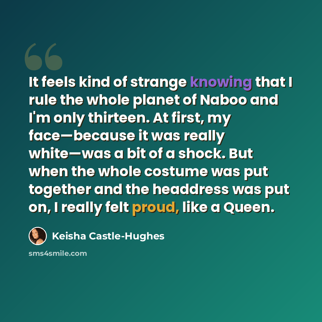 “It feels kind of strange knowing that I rule the whole planet of Naboo and I'm only thirteen. At first, my face—because it was really white—was a bit of a shock. But when the whole costume was put together and the headdress was put on, I really felt proud, like a Queen.” quote by Keisha Castle-Hughes