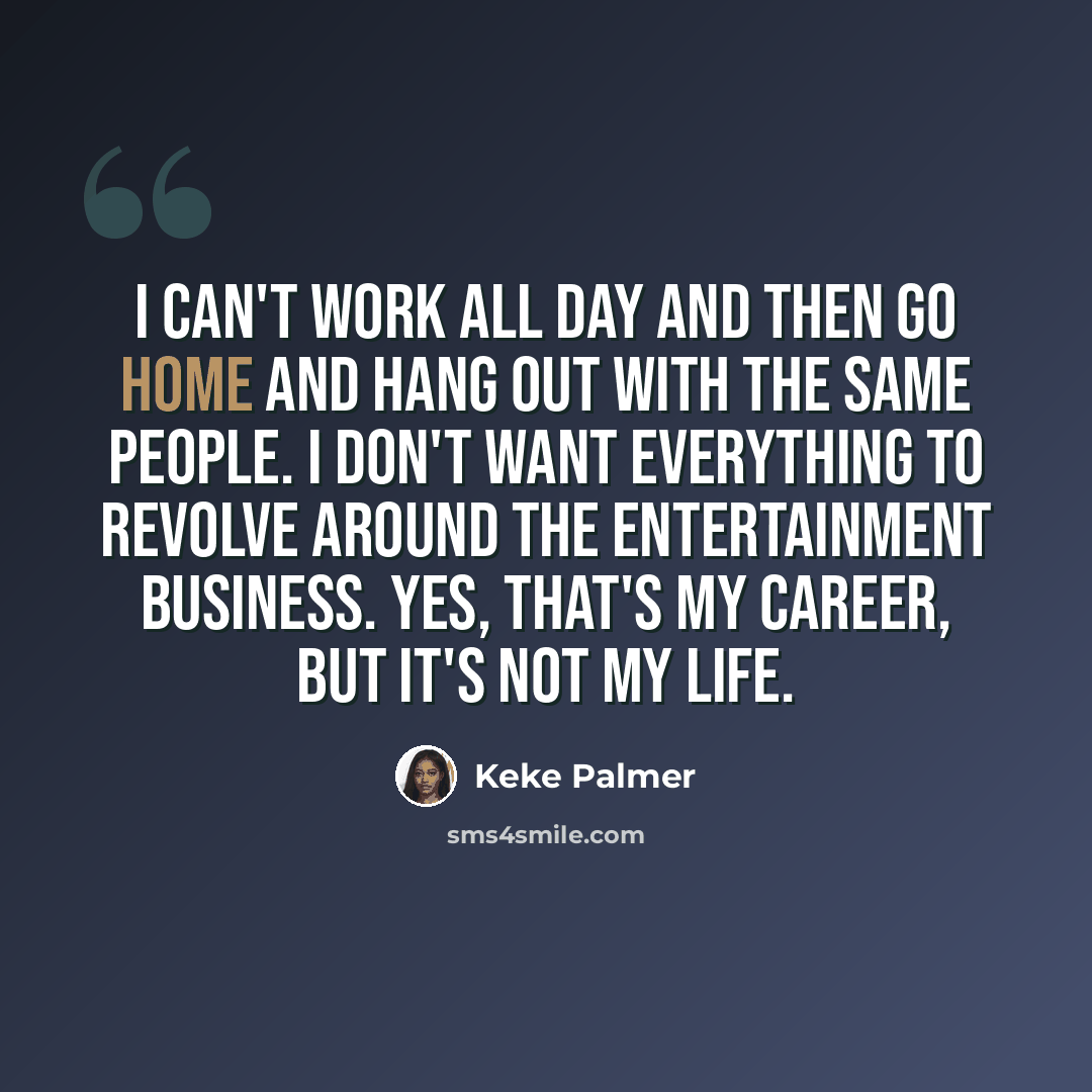 “I can't work all day and then go home and hang out with the same people. I don't want everything to revolve around the entertainment business. Yes, that's my career, but it's not my life.” quote by Keke Palmer
