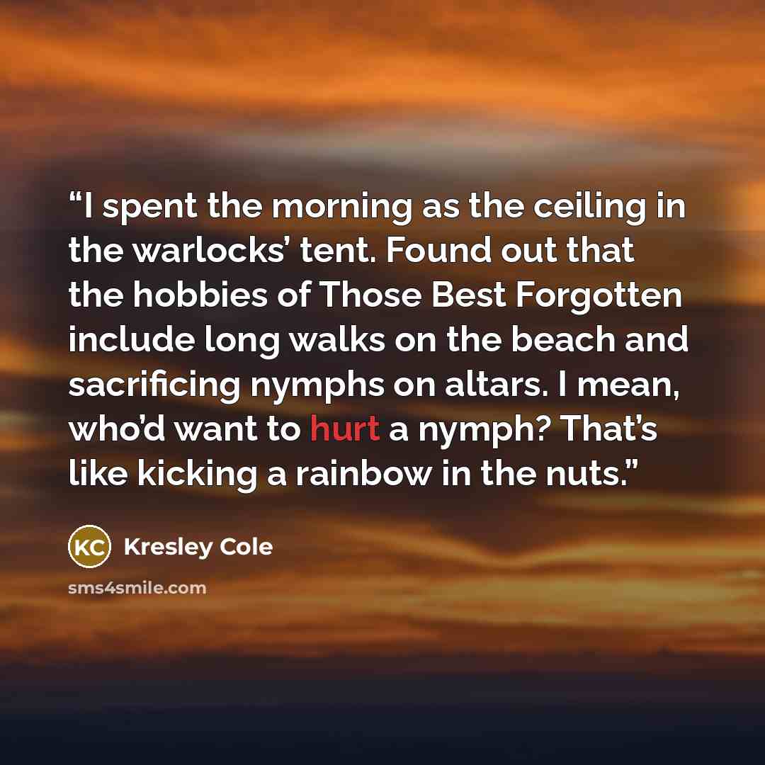 “I spent the morning as the ceiling in the warlocks’ tent. Found out that the hobbies of Those Best Forgotten include long walks on the beach and sacrificing nymphs on altars. I mean, who’d want to hurt a nymph? That’s like kicking a rainbow in the nuts.” quote by Kresley Cole