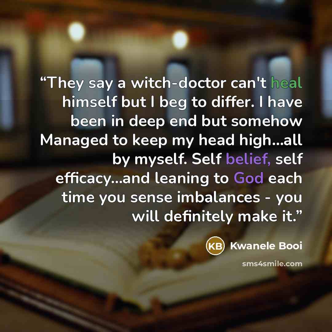 “They say a witch-doctor can't heal himself but I beg to differ. I have been in deep end but somehow Managed to keep my head high…all by myself. Self belief, self efficacy…and leaning to God each time you sense imbalances - you will definitely make it.” quote by Kwanele Booi