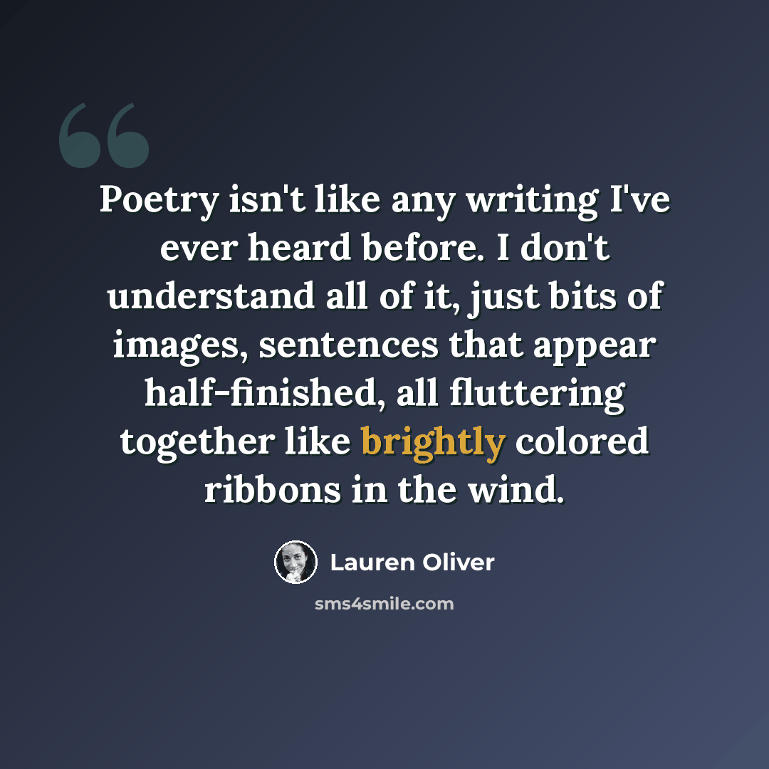 “Poetry isn't like any writing I've ever heard before. I don't understand all of it, just bits of images, sentences that appear half-finished, all fluttering together like brightly colored ribbons in the wind.” quote by Lauren Oliver