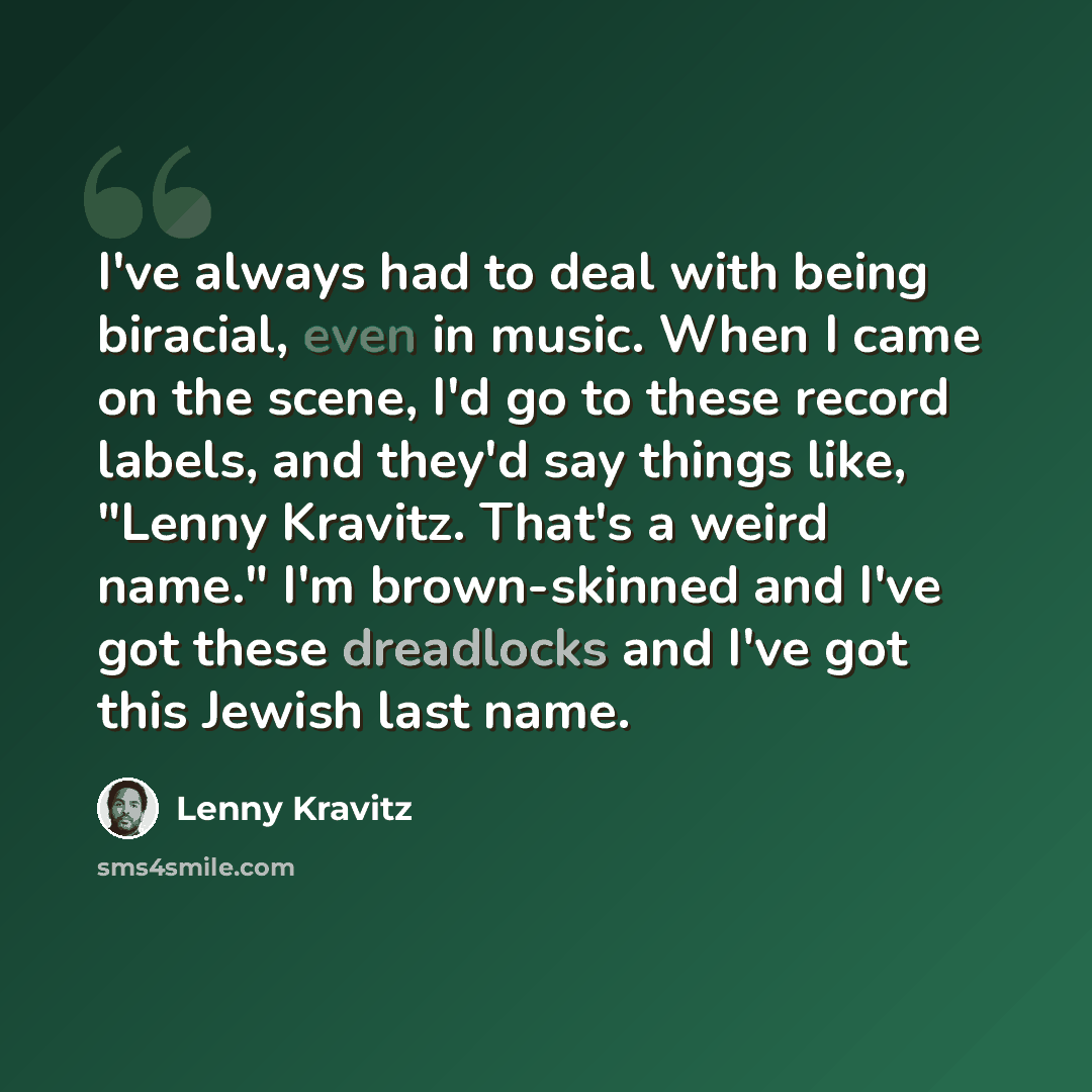 “I've always had to deal with being biracial, even in music. When I came on the scene, I'd go to these record labels, and they'd say things like, "Lenny Kravitz. That's a weird name." I'm brown-skinned and I've got these dreadlocks and I've got this Jewish last name.” quote by Lenny Kravitz