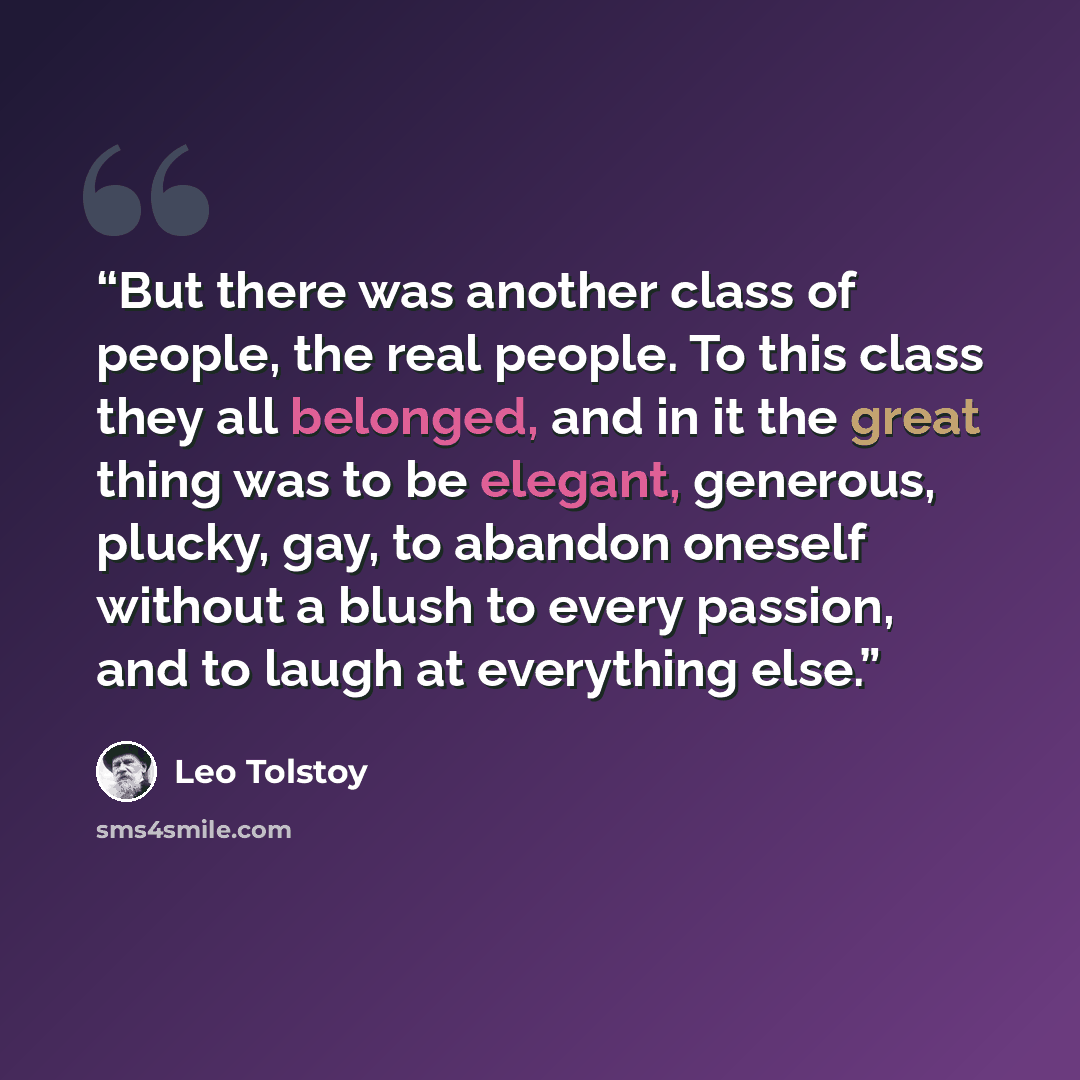 “But there was another class of people, the real people. To this class they all belonged, and in it the great thing was to be elegant, generous, plucky, gay, to abandon oneself without a blush to every passion, and to laugh at everything else.” quote by Leo Tolstoy