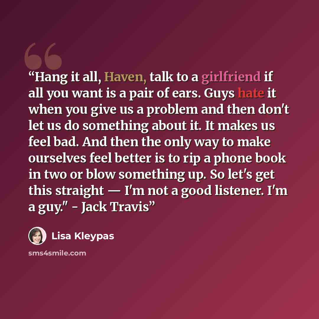 “Hang it all, Haven, talk to a girlfriend if all you want is a pair of ears. Guys hate it when you give us a problem and then don't let us do something about it. It makes us feel bad. And then the only way to make ourselves feel better is to rip a phone book in two or blow something up. So let's…” quote by Lisa Kleypas