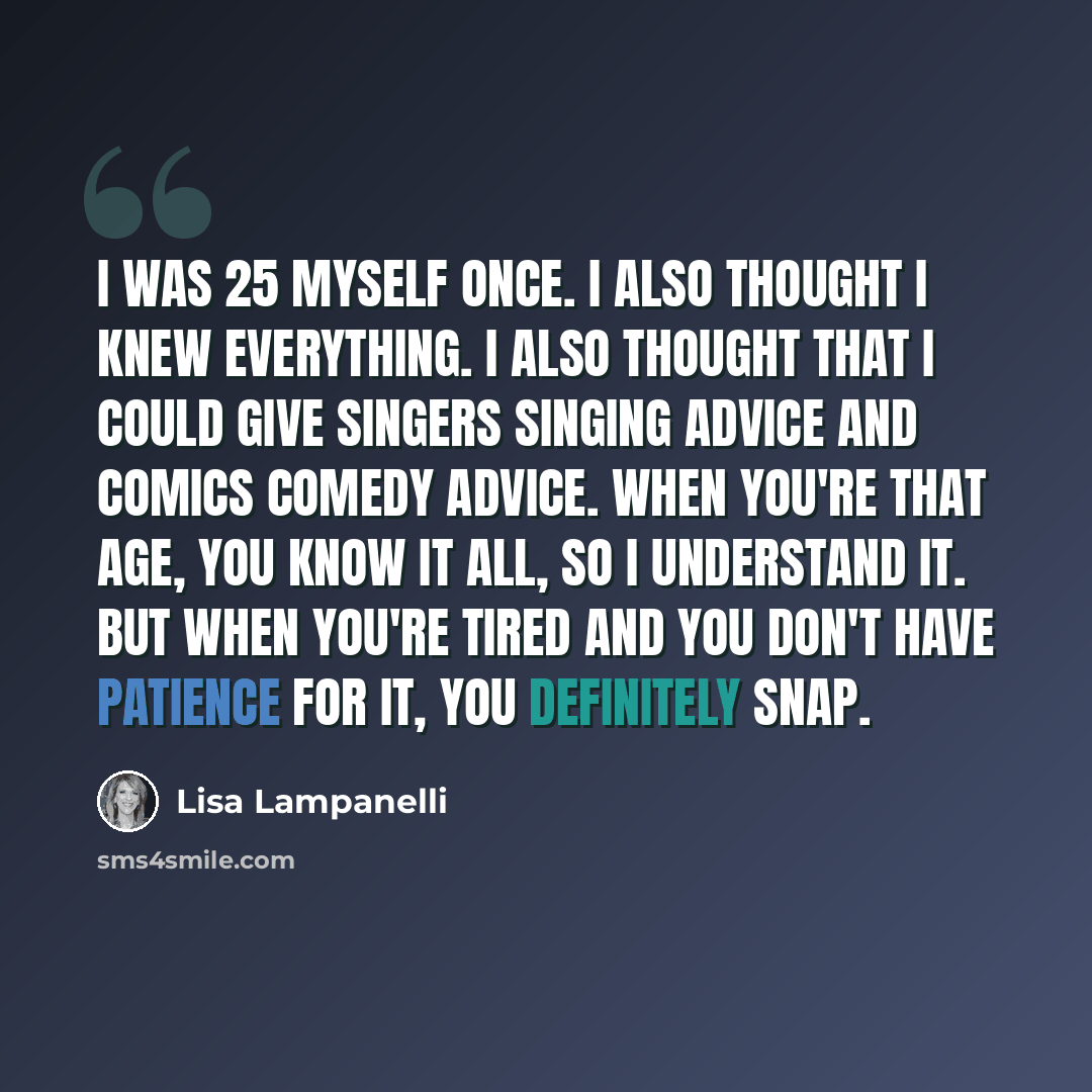 “I was 25 myself once. I also thought I knew everything. I also thought that I could give singers singing advice and comics comedy advice. When you're that age, you know it all, so I understand it. But when you're tired and you don't have patience for it, you definitely snap.” quote by Lisa Lampanelli