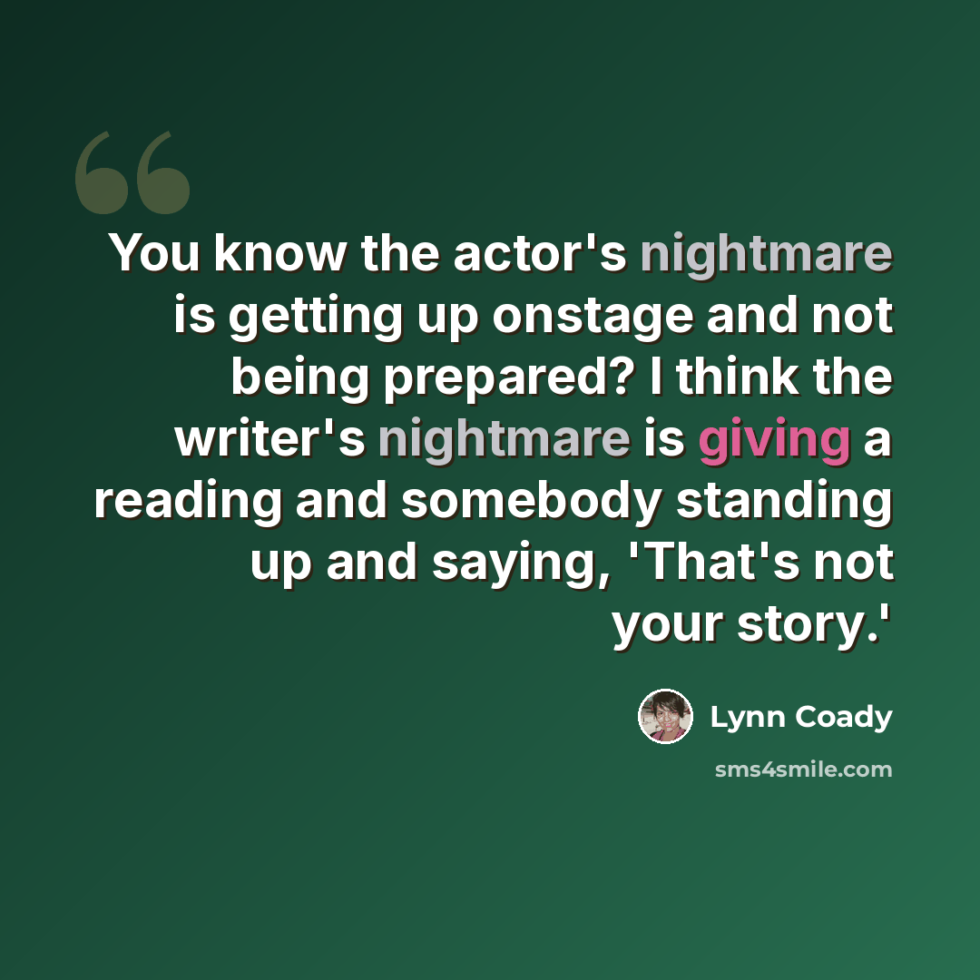 “You know the actor's nightmare is getting up onstage and not being prepared? I think the writer's nightmare is giving a reading and somebody standing up and saying, 'That's not your story.'” quote by Lynn Coady