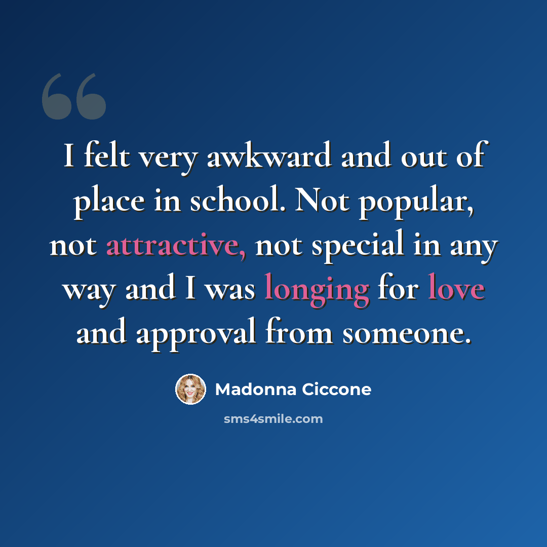“I felt very awkward and out of place in school. Not popular, not attractive, not special in any way and I was longing for love and approval from someone.” quote by Madonna Ciccone