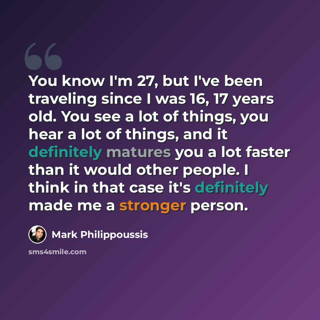 “You know I'm 27, but I've been traveling since I was 16, 17 years old. You see a lot of things, you hear a lot of things, and it definitely matures you a lot faster than it would other people. I think in that case it's definitely made me a stronger person.” quote by Mark Philippoussis