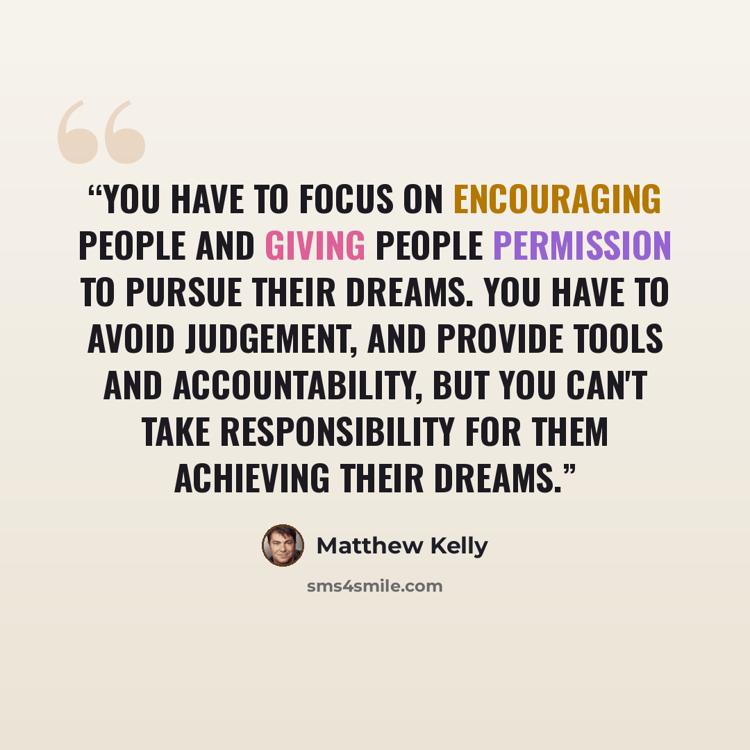 “You have to focus on encouraging people and giving people permission to pursue their dreams. You have to avoid judgement, and provide tools and accountability, but you can't take responsibility for them achieving their dreams.” quote by Matthew Kelly