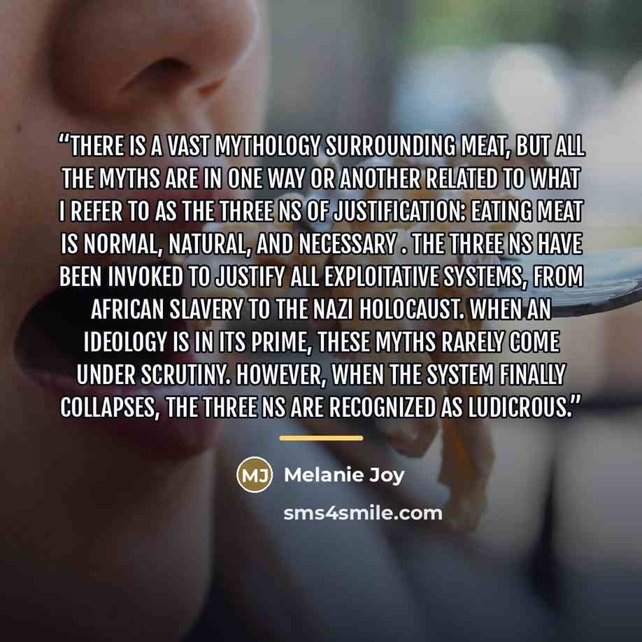 “There is a vast mythology surrounding meat, but all the myths are in one way or another related to what I refer to as the Three Ns of Justification: eating meat is normal, natural, and necessary . The Three Ns have been invoked to justify all exploitative systems, from African slavery to the Nazi…” quote by Melanie Joy