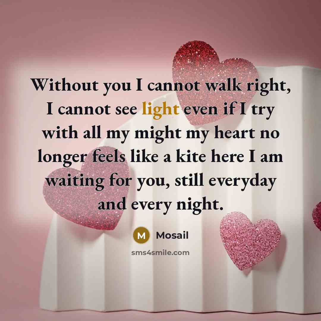 “Without you I cannot walk right, I cannot see light even if I try with all my might my heart no longer feels like a kite here I am waiting for you, still everyday and every night.” quote by Mosail