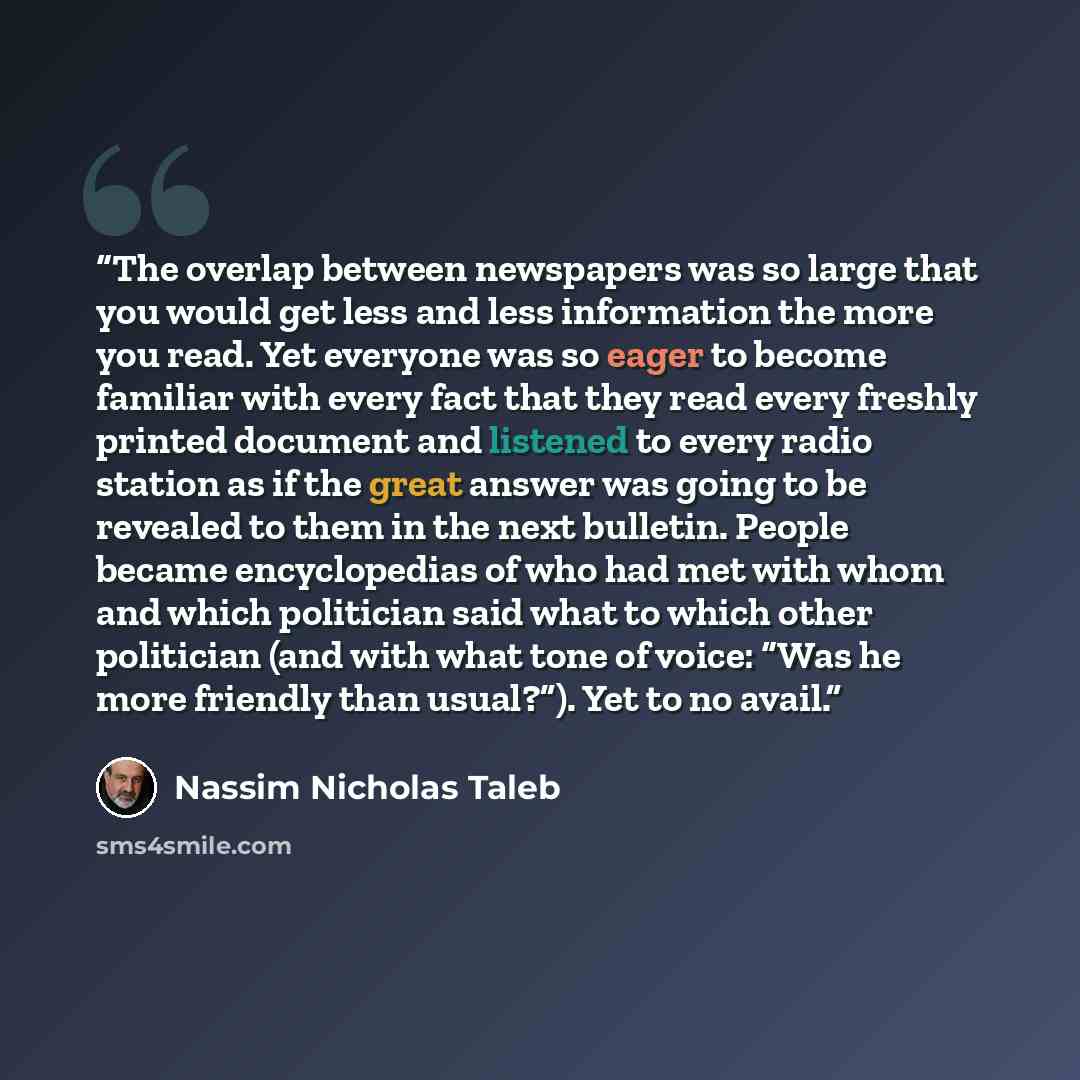 “The overlap between newspapers was so large that you would get less and less information the more you read. Yet everyone was so eager to become familiar with every fact that they read every freshly printed document and listened to every radio station as if the great answer was going to be revealed…” quote by Nassim Nicholas Taleb