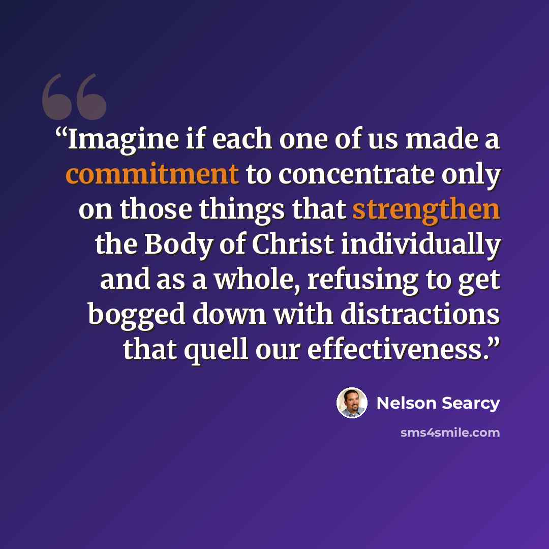 “Imagine if each one of us made a commitment to concentrate only on those things that strengthen the Body of Christ individually and as a whole, refusing to get bogged down with distractions that quell our effectiveness.” quote by Nelson Searcy