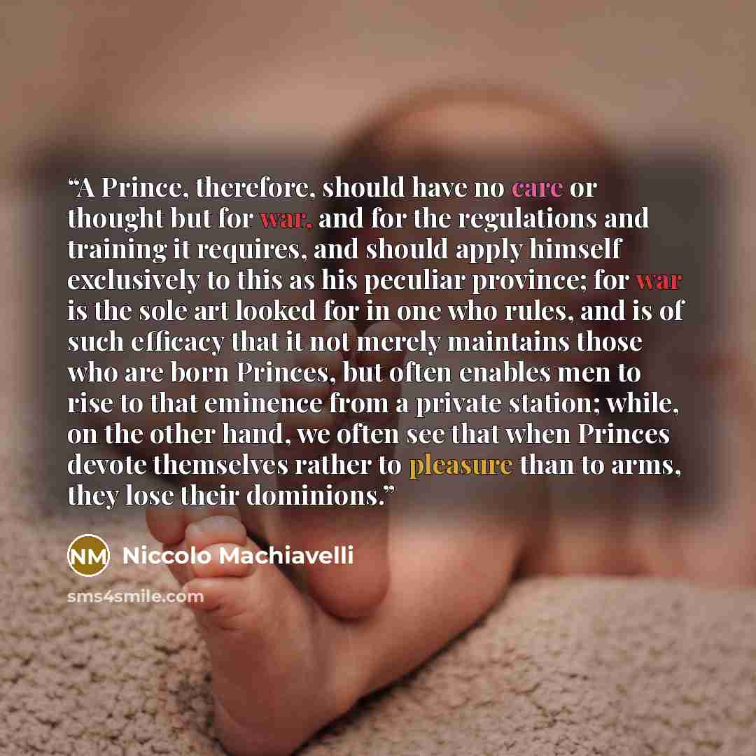 “A Prince, therefore, should have no care or thought but for war, and for the regulations and training it requires, and should apply himself exclusively to this as his peculiar province; for war is the sole art looked for in one who rules, and is of such efficacy that it not merely maintains those…” quote by Niccolò Machiavelli