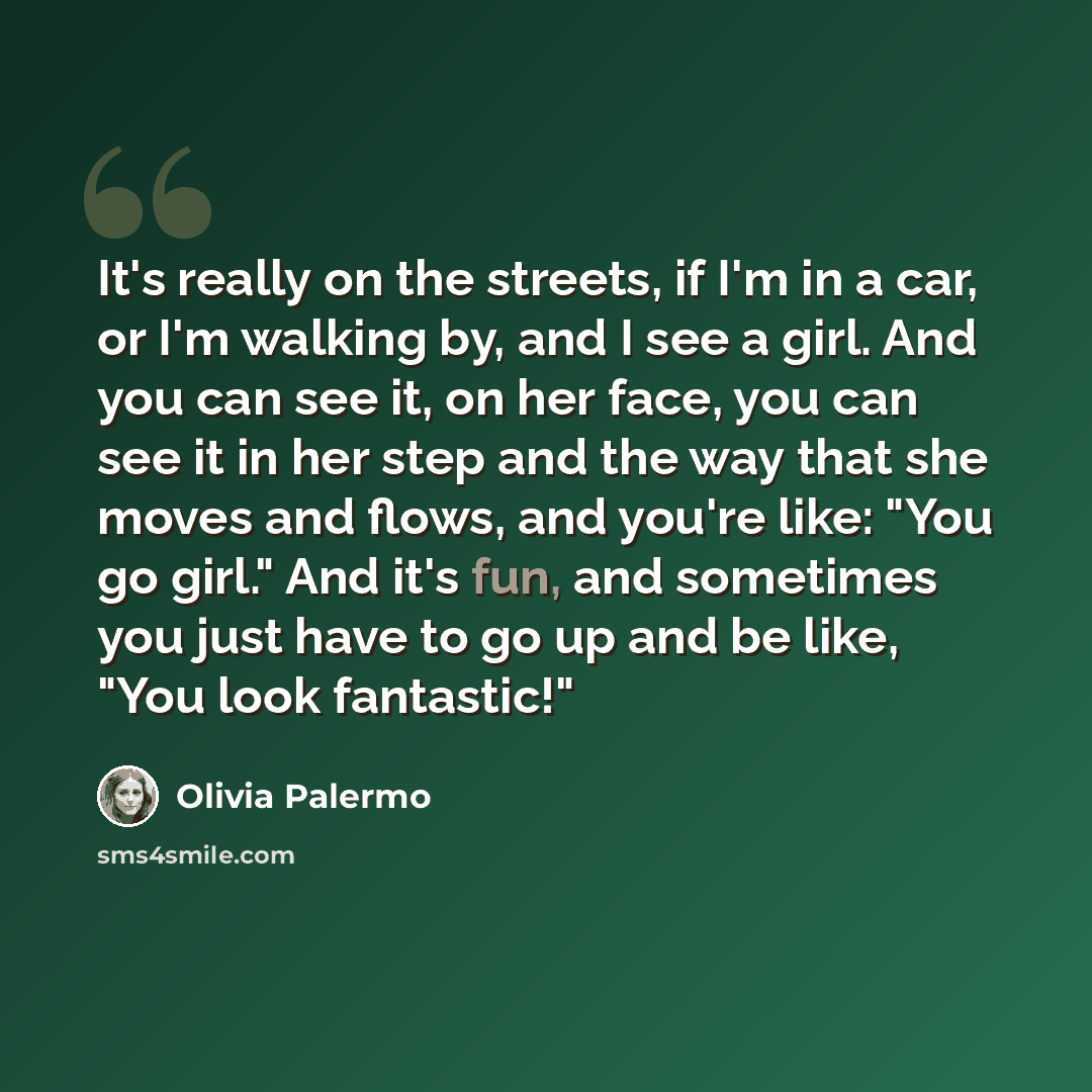“It's really on the streets, if I'm in a car, or I'm walking by, and I see a girl. And you can see it, on her face, you can see it in her step and the way that she moves and flows, and you're like: "You go girl." And it's fun, and sometimes you just have to go up and be like, "You look fantastic!"” quote by Olivia Palermo