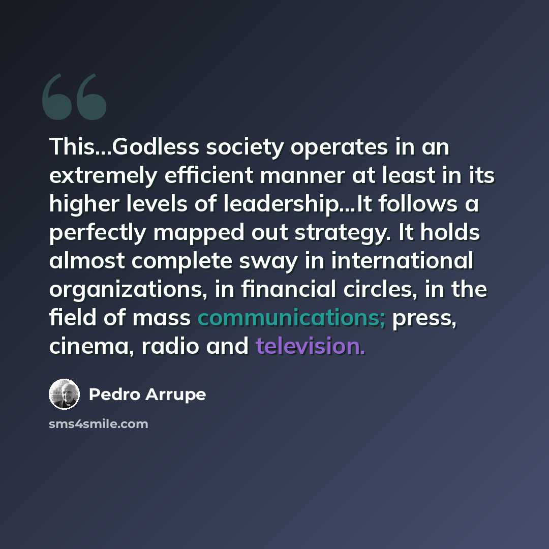 “This...Godless society operates in an extremely efficient manner at least in its higher levels of leadership...It follows a perfectly mapped out strategy. It holds almost complete sway in international organizations, in financial circles, in the field of mass communications; press, cinema, radio…” quote by Pedro Arrupe