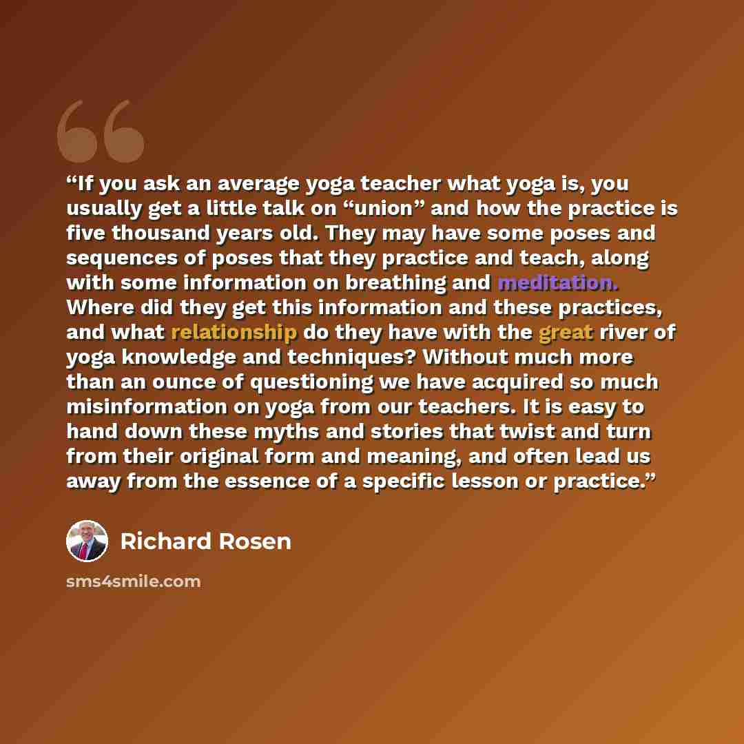 “If you ask an average yoga teacher what yoga is, you usually get a little talk on “union” and how the practice is five thousand years old. They may have some poses and sequences of poses that they practice and teach, along with some information on breathing and meditation. Where did they get this…” quote by Richard Rosen