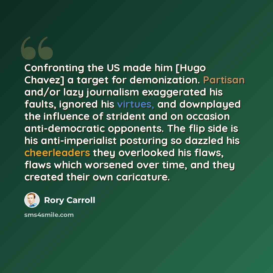 “Confronting the US made him [Hugo Chavez] a target for demonization. Partisan and/or lazy journalism exaggerated his faults, ignored his virtues, and downplayed the influence of strident and on occasion anti-democratic opponents. The flip side is his anti-imperialist posturing so dazzled his…” quote by Rory Carroll