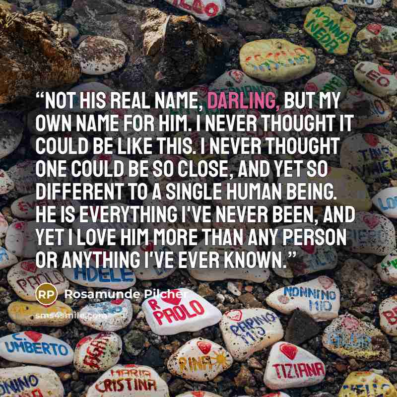 “Not his real name, darling, but my own name for him. I never thought it could be like this. I never thought one could be so close, and yet so different to a single human being. He is everything I've never been, and yet I love him more than any person or anything I've ever known.” quote by Rosamunde Pilcher