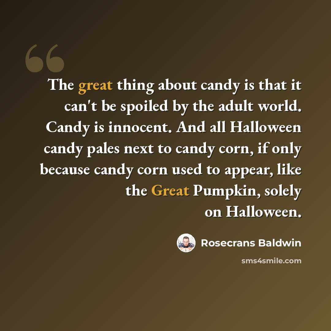 “The great thing about candy is that it can't be spoiled by the adult world. Candy is innocent. And all Halloween candy pales next to candy corn, if only because candy corn used to appear, like the Great Pumpkin, solely on Halloween.” quote by Rosecrans Baldwin