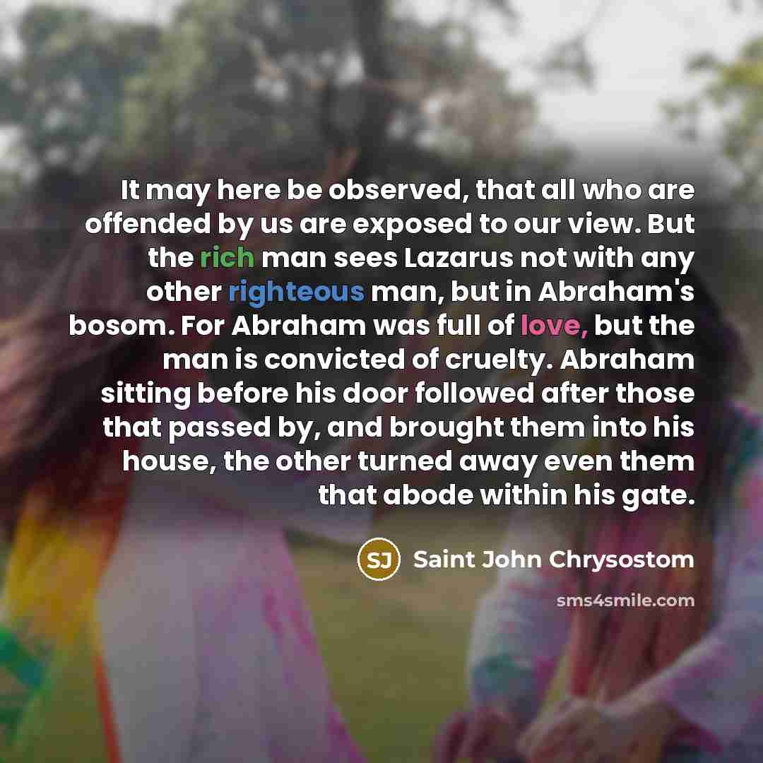 “It may here be observed, that all who are offended by us are exposed to our view. But the rich man sees Lazarus not with any other righteous man, but in Abraham's bosom. For Abraham was full of love, but the man is convicted of cruelty. Abraham sitting before his door followed after those that…” quote by Saint John Chrysostom