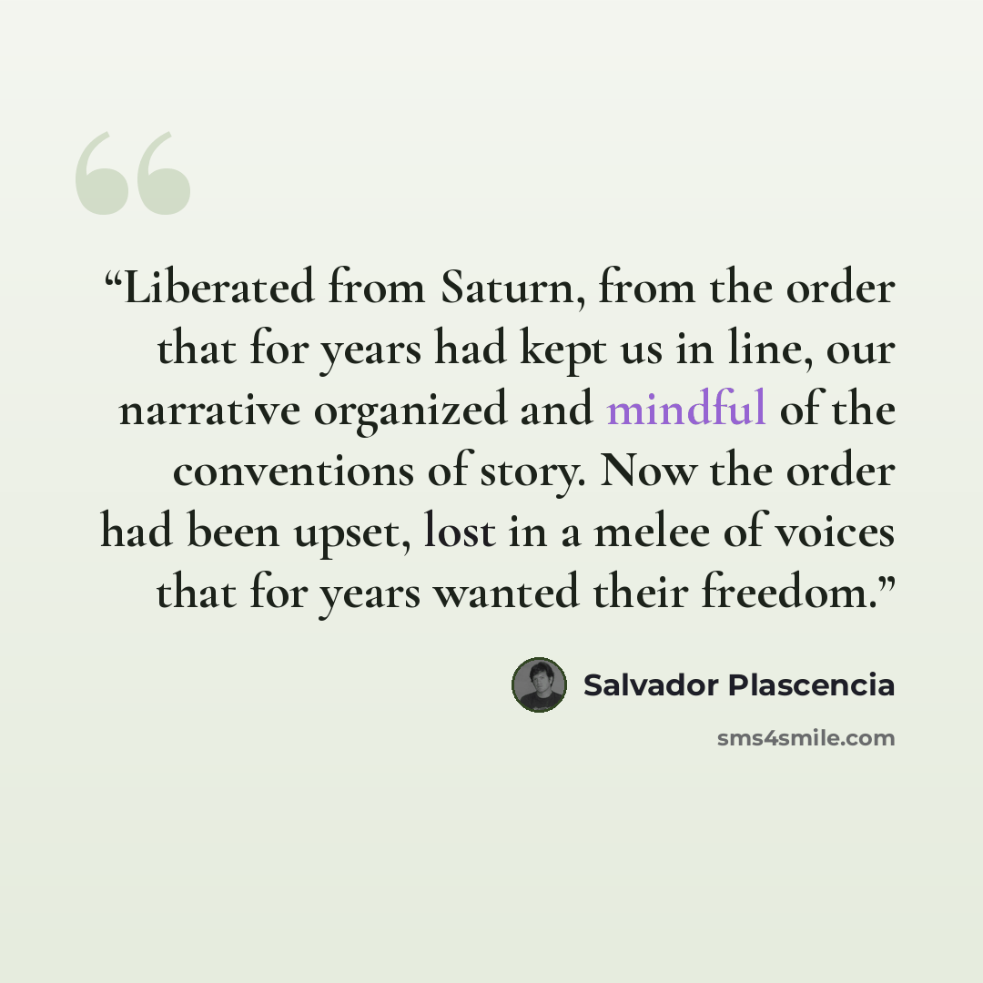 “Liberated from Saturn, from the order that for years had kept us in line, our narrative organized and mindful of the conventions of story. Now the order had been upset, lost in a melee of voices that for years wanted their freedom.” quote by Salvador Plascencia