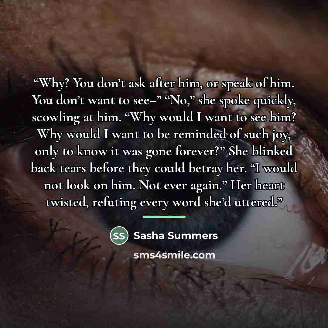 “Why? You don’t ask after him, or speak of him. You don’t want to see–” “No,” she spoke quickly, scowling at him. “Why would I want to see him? Why would I want to be reminded of such joy, only to know it was gone forever?” She blinked back tears before they could betray her. “I would not look on…” quote by Sasha Summers