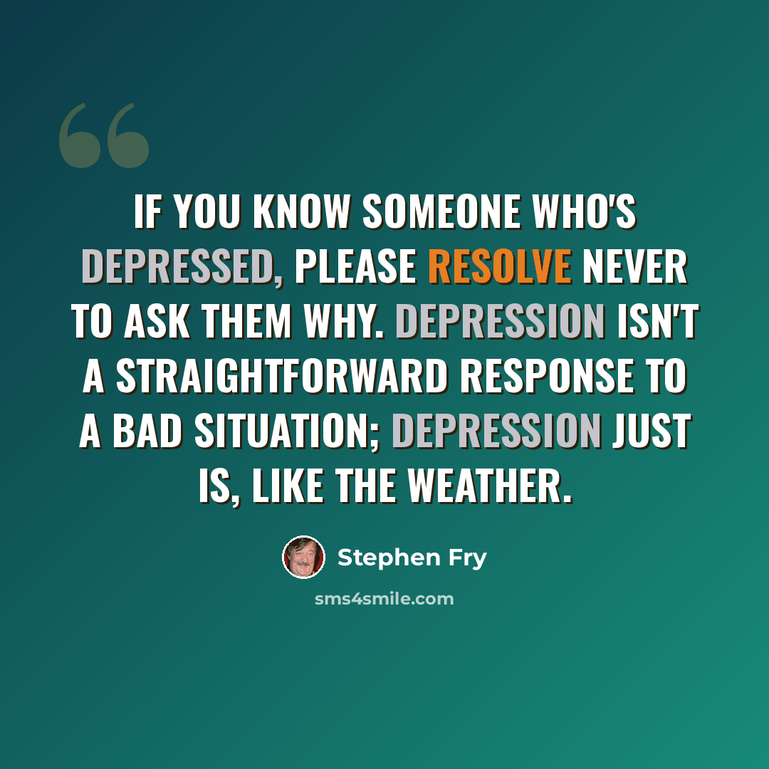 “If you know someone who's depressed, please resolve never to ask them why. Depression isn't a straightforward response to a bad situation; depression just is, like the weather.” quote by Stephen Fry