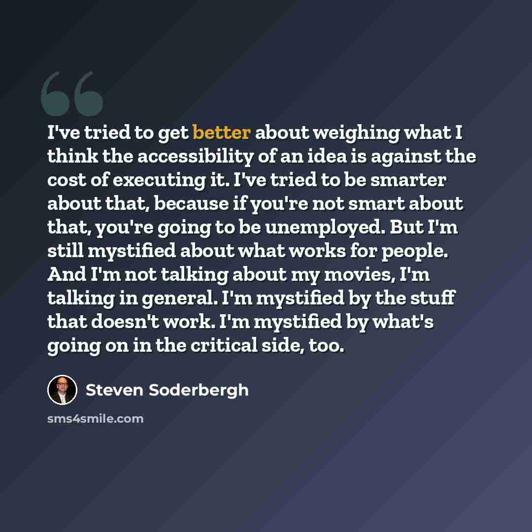 “I've tried to get better about weighing what I think the accessibility of an idea is against the cost of executing it. I've tried to be smarter about that, because if you're not smart about that, you're going to be unemployed. But I'm still mystified about what works for people. And I'm not…” quote by Steven Soderbergh