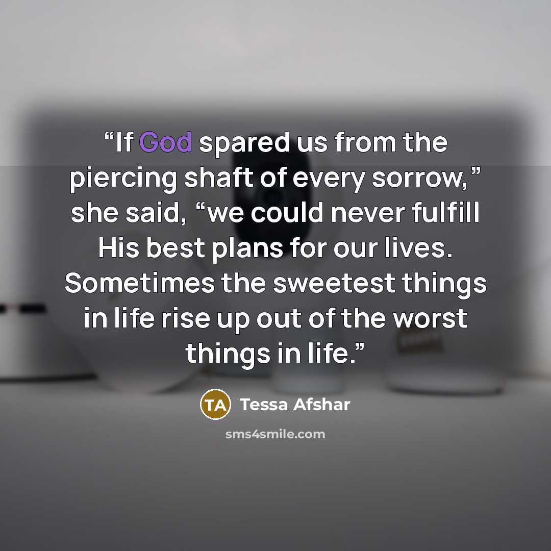 “If God spared us from the piercing shaft of every sorrow,” she said, “we could never fulfill His best plans for our lives. Sometimes the sweetest things in life rise up out of the worst things in life.” quote by Tessa Afshar