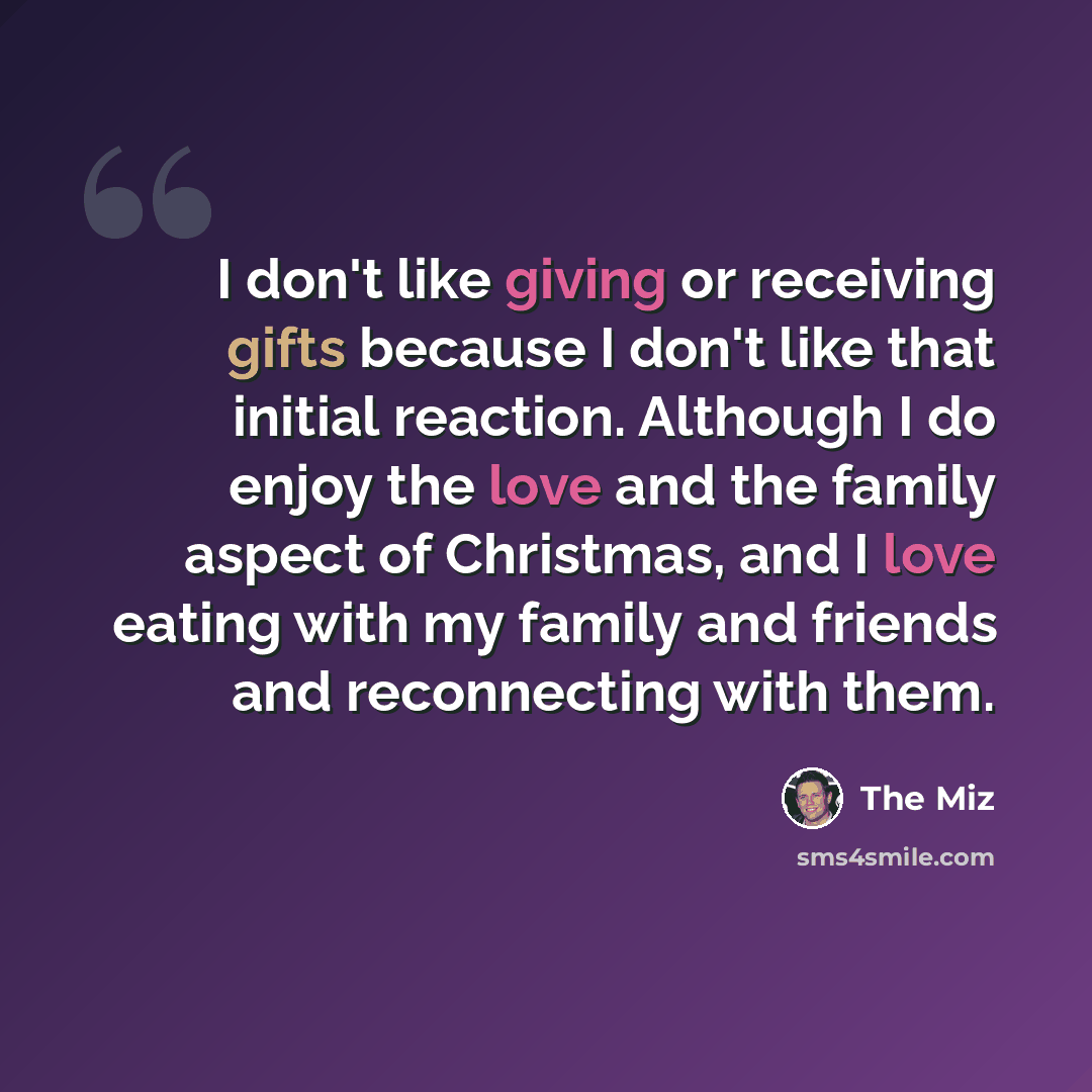 “I don't like giving or receiving gifts because I don't like that initial reaction. Although I do enjoy the love and the family aspect of Christmas, and I love eating with my family and friends and reconnecting with them.” quote by The Miz