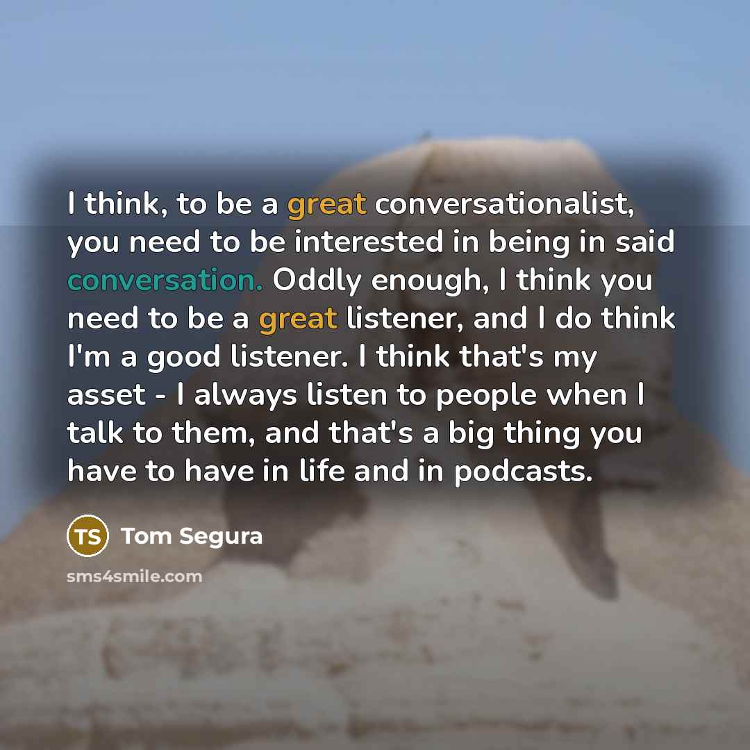 “I think, to be a great conversationalist, you need to be interested in being in said conversation. Oddly enough, I think you need to be a great listener, and I do think I'm a good listener. I think that's my asset - I always listen to people when I talk to them, and that's a big thing you have to…” quote by Tom Segura